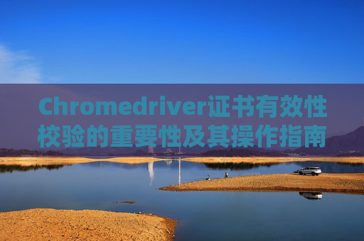 Chromedriver证书有效性校验的重要性及其操作指南